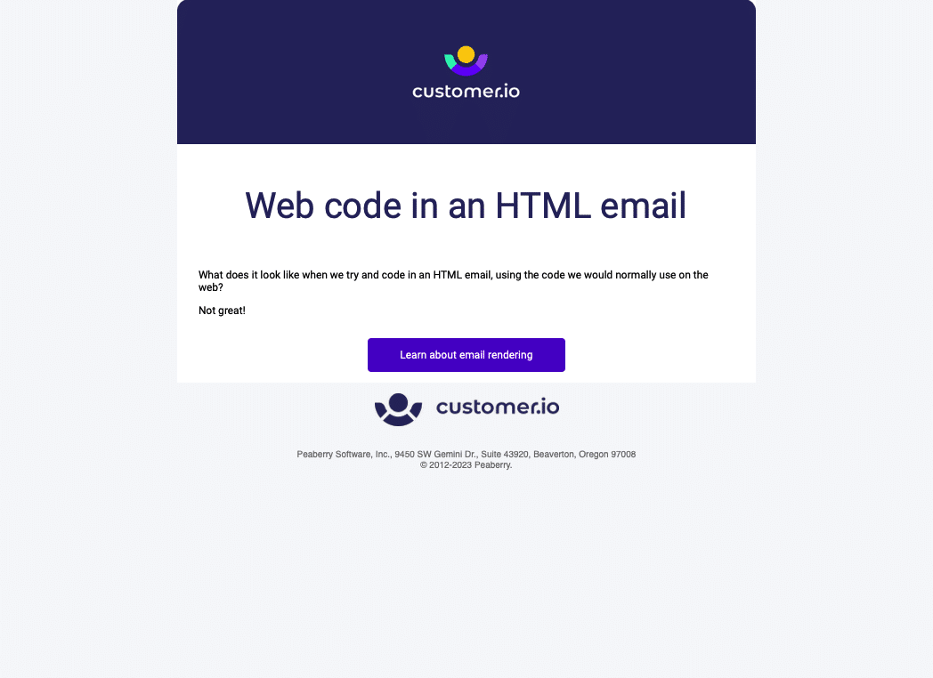 There is a purple header with the customer.io logo on it. Below is a center-aligned heading, Web code in an HTML email, then a left-aligned paragraph, What does it look like when we try and code in an HTML email, using the code we would normally use on the web? And a large purple CTA link, Learn about email rendering. Under that is a footer section with another customer.io logo and the address. Peaberry Software, Inc., 9450 SW Gemini Dr., Suite 43920, Beaverton, Oregon 97008
© 2012-2023 Peaberry.